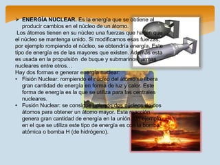  ENERGÍA NUCLEAR. Es la energía que se obtiene al
producir cambios en el núcleo de un átomo.
Los átomos tienen en su núcleo una fuerzas que hacen que
el núcleo se mantenga unido. Si modificamos esas fuerzas,
por ejemplo rompiendo el núcleo, se obtendría energía. Este
tipo de energía es de las mayores que existen. Además esta
es usada en la propulsión de buque y submarinos, armas
nucleares entre otros…
Hay dos formas e generar energía nuclear:
• Fisión Nuclear: rompiendo el núcleo del átomo se libera
gran cantidad de energía en forma de luz y calor. Este
forma de energía es la que se utiliza para las centrales
nucleares.
• Fusión Nuclear: se consigue uniendo dos núcleos de dos
átomos para obtener un átomo mayor. Esta reacción
genera gran cantidad de energía en la unión. Un ejemplo
en el que se utiliza este tipo de energía es con la bomba
atómica o bomba H (de hidrógeno).
 