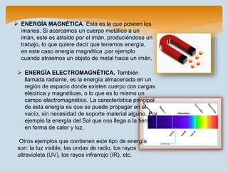  ENERGÍA MAGNÉTICA. Esta es la que poseen los
imanes. Si acercamos un cuerpo metálico a un
imán, este es atraído por el imán, produciéndose un
trabajo, lo que quiere decir que tenemos energía,
en este caso energía magnética .por ejemplo
cuando atraemos un objeto de metal hacia un imán.
 ENERGÍA ELECTROMAGNÉTICA. También
llamada radiante, es la energía almacenada en un
región de espacio donde existen cuerpo con cargas
eléctrica y magnéticas, o lo que es lo mismo un
campo electromagnético. La característica principal
de esta energía es que se puede propagar en el
vacío, sin necesidad de soporte material alguno. Por
ejemplo la energía del Sol que nos llega a la tierra
en forma de calor y luz.
Otros ejemplos que contienen este tipo de energía
son: la luz visible, las ondas de radio, los rayos
ultravioleta (UV), los rayos infrarrojo (IR), etc.
 