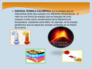  ENERGÍA TÉRMICA CALORÍFICA. Es la energía que se
intercambia entre dos cuerpos con diferentes temperaturas, el
calor es una forma de energía que se traspasa de unos
cuerpos a otros como consecuencia de la diferencia de
temperatura existentes entre ellos. Un ejemplo, es la energía
geotérmica que es aquel tipo energía contenida en el interior
de la tierra.
 