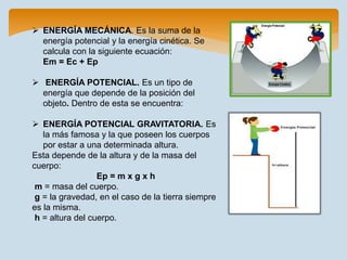  ENERGÍA MECÁNICA. Es la suma de la
energía potencial y la energía cinética. Se
calcula con la siguiente ecuación:
Em = Ec + Ep
 ENERGÍA POTENCIAL. Es un tipo de
energía que depende de la posición del
objeto. Dentro de esta se encuentra:
 ENERGÍA POTENCIAL GRAVITATORIA. Es
la más famosa y la que poseen los cuerpos
por estar a una determinada altura.
Esta depende de la altura y de la masa del
cuerpo:
Ep = m x g x h
m = masa del cuerpo.
g = la gravedad, en el caso de la tierra siempre
es la misma.
h = altura del cuerpo.
 