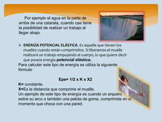  ENERGÍA POTENCIAL ELÁSTICA. Es aquella que tienen los
muelles cuando están comprimidos. Si liberamos el muelle
realizará un trabajo empujando al cuerpo, lo que quiere decir
que poseía energía potencial elástica.
Para calcular este tipo de energía se utiliza la siguiente
fórmula:
Epe= 1/2 x K x X2
K= constante.
X=Es la distancia que comprime el muelle.
Un ejemplo de este tipo de energía es cuando un arquero
estira su arco o también una pelota de goma, comprimida en el
momento que choca con una pared.
Por ejemplo el agua en la parte de
arriba de una catarata, cuando cae tiene
la posibilidad de realizar un trabajo al
llegar abajo.
 