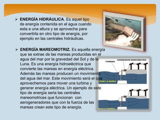  ENERGÍA HIDRÁULICA. Es aquel tipo
de energía contenida en el agua cuando
esta a una altura y se aprovecha para
convertirla en otro tipo de energía, por
ejemplo en las centrales hidráulicas.
 ENERGÍA MAREOMOTRIZ. Es aquella energía
que se extrae de las mareas producidas en el
agua del mar por la gravedad del Sol y de la
Luna. Es una energía hidroeléctrica que
convierte las mareas en energía eléctrica.
Además las mareas producen un movimiento
del agua del mar. Este movimiento será el que
aprovechemos para mover una turbina y
generar energía eléctrica. Un ejemplo de este
tipo de energía seria las centrales
mareomotrices que funcionan con
aerogeneradores que con la fuerza de las
mareas crean este tipo de energía.
 
