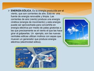  ENERGÍA EÓLICA. Es la energía producida por el
viento, que son corrientes de aire. Esta es una
fuente de energía renovable y limpia. Las
corrientes de aire (viento) produce una energía
cinética (energía de movimiento) y esta energía
puede ser aprovechada para convertirla en
energía eléctrica por medio de palas giratorias a
las que precisamente es el viento el que las hace
girar al golpearlas. Un ejemplo, son las nuevas
centrales eólicas utilizan molinos con aspas que
mueven un generador que produce energía
eléctrica (electricidad eólica).
 