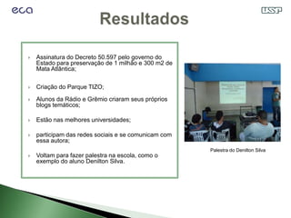    Assinatura do Decreto 50.597 pelo governo do
    Estado para preservação de 1 milhão e 300 m2 de
    Mata Atlântica;

   Criação do Parque TIZO;

   Alunos da Rádio e Grêmio criaram seus próprios
    blogs temáticos;

   Estão nas melhores universidades;

   participam das redes sociais e se comunicam com
    essa autora;
                                                      Palestra do Denilton Silva
   Voltam para fazer palestra na escola, como o
    exemplo do aluno Denilton Silva.
 