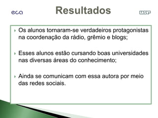    Os alunos tornaram-se verdadeiros protagonistas
    na coordenação da rádio, grêmio e blogs;

   Esses alunos estão cursando boas universidades
    nas diversas áreas do conhecimento;

   Ainda se comunicam com essa autora por meio
    das redes sociais.
 