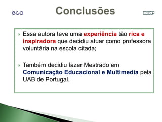    Essa autora teve uma experiência tão rica e
    inspiradora que decidiu atuar como professora
    voluntária na escola citada;

   Também decidiu fazer Mestrado em
    Comunicação Educacional e Multimedia pela
    UAB de Portugal.
 