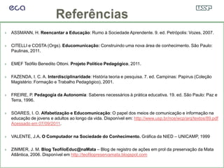    ASSMANN, H. Reencantar a Educação: Rumo à Sociedade Aprendente. 9. ed. Petrópolis: Vozes, 2007.

   CITELLI e COSTA (Orgs). Educomunicação: Construindo uma nova área de conhecimento. São Paulo:
    Paulinas, 2011.

   EMEF Teófilo Benedito Ottoni. Projeto Político Pedagógico, 2011.

   FAZENDA, I. C. A. Interdisciplinaridade: História teoria e pesquisa. 7. ed. Campinas: Papirus (Coleção
    Magistério: Formação e Trabalho Pedagógico), 2001.

   FREIRE, P. Pedagogia da Autonomia: Saberes necessários à prática educativa. 19. ed. São Paulo: Paz e
    Terra, 1996.

   SOARES, I. O. Alfabetização e Educomunicação: O papel dos meios de comunicação e informação na
    educação de jovens e adultos ao longo da vida. Disponível em: http://www.usp.br/nce/wcp/arq/textos/89.pdf
    Acessado em 07/09/2011.

   VALENTE, J.A. O Computador na Sociedade do Conhecimento. Gráfica da NIED – UNICAMP, 1999

   ZIMMER, J. M. Blog TeofiloEduc@naMata – Blog de registro de ações em prol da preservação da Mata
    Atlântica, 2006. Disponível em http://teofilopreservamata.blogspot.com
 