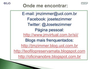 E-mail: jmzimmer@uol.com.br
         Facebook: josetezimmer
         Twitter: @Josetezimmer
              Página pessoal:
      http://www.jmvirtual.com.br/sii/
        Blogs mais frenquentados:
     http://jmzimmer.blog.uol.com.br
http://teofilopreservamata.blogspot.com
   http://oficinanobre.blogspot.com.br
 
