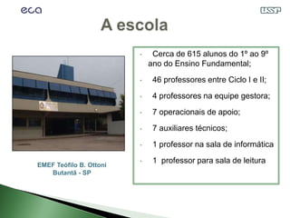 •    Cerca de 615 alunos do 1º ao 9º
                             ano do Ensino Fundamental;
                         •    46 professores entre Ciclo I e II;

                         •    4 professores na equipe gestora;
                         •    7 operacionais de apoio;
                         •    7 auxiliares técnicos;
                         •    1 professor na sala de informática

EMEF Teófilo B. Ottoni
                         •    1 professor para sala de leitura
   Butantã - SP
 