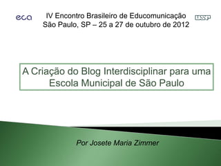IV Encontro Brasileiro de Educomunicação
    São Paulo, SP – 25 a 27 de outubro de 2012




A Criação do Blog Interdisciplinar para uma
      Escola Municipal de São Paulo




             Por Josete Maria Zimmer
 