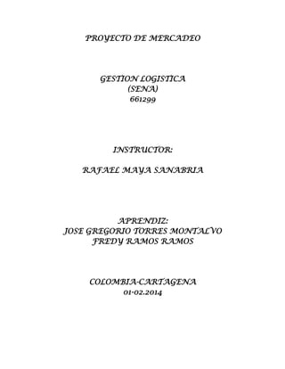 PROYECTO DE MERCADEO

GESTION LOGISTICA
(SENA)
661299

INSTRUCTOR:
RAFAEL MAYA SANABRIA

APRENDIZ:
JOSE GREGORIO TORRES MONTALVO
FREDY RAMOS RAMOS

COLOMBIA-CARTAGENA
01-02.2014

 