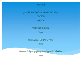 Actividad
JOSE FRANCISCO MARTINEZ PARADA
CODIGO
201621617
ARIEL RODRIGUEZ
Tutor
Tecnología en OBRAS CIVILES
Tunja
Universidad pedagógica y tecnológica de Colombia
2016
 