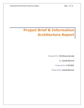 Project Brief & Information Architecture Report Page 1 of 12
Project Brief & Information
Architecture Report
Prepared For: Pet Rescue by Judy
By: Josette Borrero
Prepared On: 2-20-2021
Prepared By: Josette Borrero
 