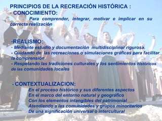 PRINCIPIOS DE LA RECREACIÓN HISTÓRICA : CONOCIMIENTO :    Para  comprender, integrar, motivar e implicar en su correcta realización REALISMO:   Mediante estudio y documentación  multidisciplinar rigurosa. - Cuidando de  las recreaciones o simulaciones gráficas para   facilitar la comprensión - Respetando las tradiciones culturales   y los sentimientos  históricos de las  comunidades locales -  CONTEXTUALIZACION:   En el proceso histórico y sus diferentes aspectos En el marco del entorno natural y geográfico Con los elementos intangibles del patrimonial Atendiendo a las comunidades y grupos minoritarios De una significación universal o intercultural 