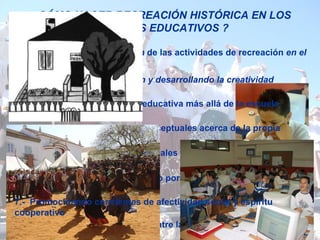 ¿CÓMO HACER RECREACIÓN HISTÓRICA EN LOS CENTROS EDUCATIVOS ? 1.- Promoviendo  la integración  de las actividades de recreación  en el marco curricular   2.- Estimulando  la imaginación y desarrollando la creatividad   3.-  Planificando la activitidad educativa más allá de la escuela 4.-  Proporcinando  elementos conceptuales acerca de la propia identidad   5.- Incrementando los valores sociales y las competencias instrumentales   6.-  Generando acitudes de respeto por el Patrimonio Histórico 8.-  Favoreciendo las relaciones entre la escuela y comunidad  7.-  Promocinando corrrientes de afectividad social y espíritu cooperativo 