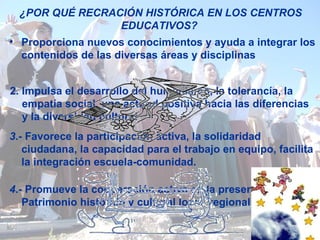 ¿POR QUÉ RECRACIÓN HISTÓRICA EN LOS CENTROS EDUCATIVOS?  Proporciona nuevos conocimientos y ayuda a integrar los contenidos de las diversas áreas y disciplinas   2. Impulsa el desarrollo del humanismo, la tolerancía, la empatía social, una actitud positiva hacia las diferencias y la diversidad   cultural 3 .- Favorece la participación activa, la solidaridad ciudadana, la capacidad para el trabajo en equipo, facilita la integración escuela-comunidad. 4 .- Promueve la cooperación activa en la preservación del Patrimonio histórico y cultural local, regional y europeo . 
