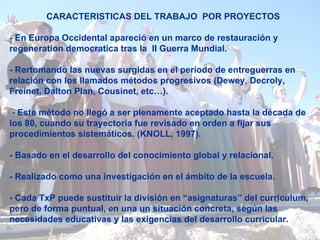 CARACTERISTICAS DEL TRABAJO  POR PROYECTOS - En Europa Occidental apareció en un marco de restauración y regeneration democratica tras la  II Guerra Mundial.  - Rertomando las nuevas surgidas en el período de entreguerras en relación con los llamados métodos progresivos (Dewey, Decroly, Freinet, Dalton Plan, Cousinet, etc…). - Este método no llegó a ser plenamente aceptado hasta la década de los 80, cuando su trayectoria fue revisado en orden a fijar sus procedimientos sistemáticos. (KNOLL, 1997).  - Basado en el desarrollo del conocimiento global y relacional.  - Realizado como una investigación en el ámbito de la escuela.  - Cada TxP puede sustituir la división en “asignaturas” del curriculum, pero de forma puntual, en una un situación concreta, según las necesidades educativas y las exigencias del desarrollo curricular.  