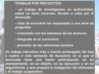 TRABAJO POR PROYECTOS:  - un trabajo de investigación en profundidad, sobre un tema concreto, llevado a cabo por el alumnado   - trata de encontrar las respuestas a una serie de preguntas - conectado con los intereses   de los alumnos - integrado en el curriculum - promotor de las relaciones sociales Un trabajo educativo más o menos prolongado (de tres a cuatro o más semanas de duración), en el que el alumnado tiene una fuerte participación en su planteamiento, en su diseño, en su ejecución y en su seguimiento, y que propicia la indagación del alumnado y el trabajo cooperativo.   