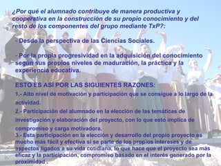 ¿Por qué el alumnado contribuye de manera productiva y cooperativa en la construcción de su propio conocimiento y del resto de los componentes del grupo mediante TxP?: Desde la perspectiva de las Ciencias Sociales. Por la propia progresividad en la adquisición del conocimiento según sus propios niveles de maduración, la práctica y la experiencia educativa. ESTO ES ASÍ POR LAS SIGUIENTES RAZONES: 1.-  Alto nivel de motivación y participación que se consigue a lo largo de la actividad .  2.-  Participación del alumnado en la elección de las temáticas de investigación y elaboración del proyecto, con lo que esto implica de compromiso y carga motivadora . 3.-  Esta participación en la elección y desarrollo del propio proyecto es mucho más fácil y efectiva si se parte de los propios intereses y de aspectos ligados a su vida cotidiana ,  lo que hace que el proyecto sea más eficaz y la participación, compromiso basado en el interés generado por la proximidad  . 