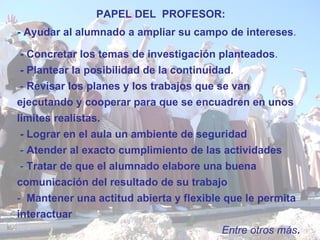 - Ayudar al alumnado a ampliar su campo de intereses . - Concretar los temas de investigación planteados . - Plantear la posibilidad de la continuidad . -  Revisar los planes y los trabajos que se van ejecutando y cooperar para que se encuadren en unos límites realistas. - Lograr en el aula un ambiente de seguridad   -  Atender al exacto cumplimiento de las actividades   -  Tratar de que el alumnado elabore una buena comunicación del resultado de su trabajo   -  Mantener una actitud abierta y flexible que le permita interactuar   Entre otros más .   PAPEL DEL  PROFESOR : 