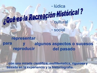 con una mirada científica: multitemática, rigurosa y basada en la experiencia y la historiografía. Es una actividad lúdica educativa cultural social ¿Qué es la Recreación Histórical ? para representar  y reproducir algunos aspectos o sucesos del pasado 