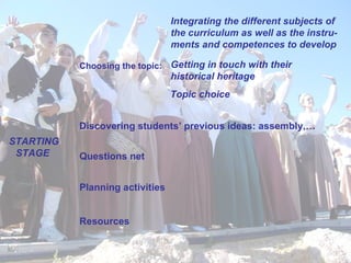 Choosing the topic: Discovering students’ previous ideas: assembly,… Questions net  Planning activities Resources  STARTING STAGE   Integrating the different subjects of the curriculum as well as the instru-ments and competences to develop   Getting in touch with their historical heritage Topic choice 