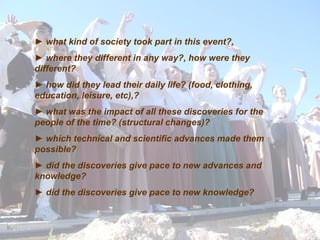 ►  what kind of society took part in this event ?,  ►   where they different in any way?, how were they different ? ►   how did they lead their daily life? (food, clothing, education, leisure, etc), ? ►  what was the impact of all these discoveries for the people of the time? (structural changes) ? ►   which technical and scientific advances made them possible ? ►   did the discoveries give pace to new advances and knowledge ? ►   did the discoveries give pace to new knowledge ? 