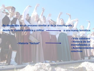Se desarrolla en un proceso similar al de la  historiografía   :  desde la Historia política y militar  a una nueva temática: - Vida cotidiana - Historia de las  mentalidades y  - Acontecimientos  colectivos   - Historia “factual” 