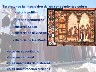 No es un espectáculo No es un carnaval No es una fiesta de disfraces No es una atracción turística Se pretende la integración de los conocimientos sobre: - Historia política - Historia Económica - Historia Social - Historia de la vida cotidiana - Historia de las Mentalidades 