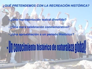 ¿QUÉ PRETENDEMOS CON LA RECREACIÓN HISTÓRICA? - ¿Una representación teatral divertida? - ¿Una mera celebración conmemorativa? - ¿Una aproximación a un período Histórico? - Un conocimiento histórico de naturaleza global! 