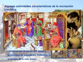 Algunas actividades características de la recreación histórica:  - Llevar a cabo representaciones dramáticas sobre una época histórica concreta Representar la estructura social y económica de sociedades históricas en el ámbito de la vida diaria -  Confeccionarse un atuendo antiguo  - Planificar ideas para llevarlas a la práctica  Recrear un acontecimiento militar - Hacer actividades propias de una época pasada 
