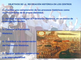 OBJETIVOS DE LA  RECREACIÓN HISTÓRICA EN LOS CENTROS 1.- Facilitar una comprensión de los procesos históricos como reconocimiento de la propia identidad.  3.- Conocer el Patrimonio Histórico.  4.- Contribuir a la conservación del Patrimonio Histórico.  5.- Generar actitudes cooperativas y de interculturalidad   .   2.- Inculcar el respeto por el Patrimonio Histórico, en un marco de investigación-acción.  