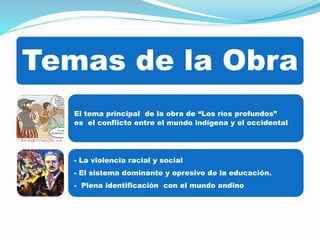 Temas de la Obra 
El tema principal de la obra de “Los ríos profundos” 
es el conflicto entre el mundo indígena y el occidental 
- La violencia racial y social 
- El sistema dominante y opresivo de la educación. 
- Plena identificación con el mundo andino 
 