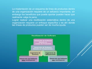 La implantación de un esquema de línea de productos dentro
de una organización requiere de un esfuerzo importante, sin
embargo los beneficios que puede aportar pueden hacer que
realmente valga la pena.
Lograr realizar una reutilización sistemática dentro de una
organización requiere un enfoque específico y es ahí donde
las líneas de productos pueden ser de mucha ayuda.
 