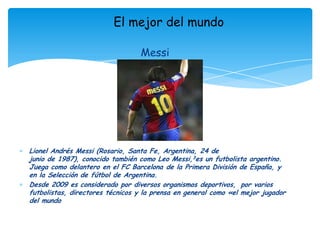 El mejor del mundoMessiLionel Andrés Messi (Rosario, Santa Fe, Argentina, 24 de junio de 1987), conocido también como Leo Messi,3es un futbolista argentino. Juega como delantero en el FC Barcelona de la Primera División de España, y en la Selección de fútbol de Argentina.Desde 2009 es considerado por diversos organismos deportivos, por varios futbolistas, directores técnicos y la prensa en general como «el mejor jugador del mundo