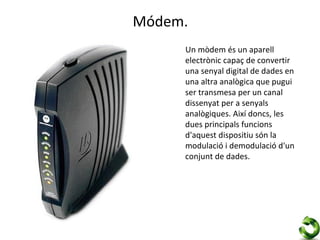 Módem.
     Un mòdem és un aparell
     electrònic capaç de convertir
     una senyal digital de dades en
     una altra analògica que pugui
     ser transmesa per un canal
     dissenyat per a senyals
     analògiques. Així doncs, les
     dues principals funcions
     d'aquest dispositiu són la
     modulació i demodulació d'un
     conjunt de dades.
 