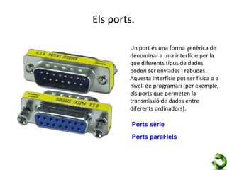 Els ports.

        Un port és una forma genèrica de
        denominar a una interfície per la
        que diferents tipus de dades
        poden ser enviades i rebudes.
        Aquesta interfície pot ser física o a
        nivell de programari (per exemple,
        els ports que permeten la
        transmissió de dades entre
        diferents ordinadors).

         Ports sèrie
         Ports paral·lels
 