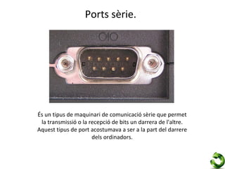 Ports sèrie.




És un tipus de maquinari de comunicació sèrie que permet
 la transmissió o la recepció de bits un darrera de l'altre.
Aquest tipus de port acostumava a ser a la part del darrere
                      dels ordinadors.
 