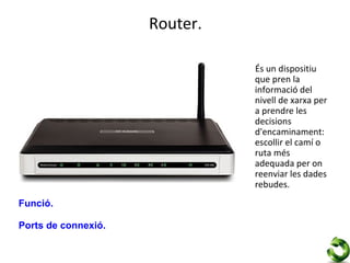 Router.

                               És un dispositiu
                               que pren la
                               informació del
                               nivell de xarxa per
                               a prendre les
                               decisions
                               d'encaminament:
                               escollir el camí o
                               ruta més
                               adequada per on
                               reenviar les dades
                               rebudes.
Funció.

Ports de connexió.
 