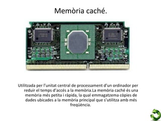 Memòria caché.




Utilitzada per l’unitat central de processament d’un ordinador per
    reduir el temps d’accés a la memòria.La memòria caché és una
     memòria més petita i ràpida, la qual emmagatzema còpies de
     dades ubicades a la memòria principal que s’utilitza amb més
                               freqüència.
 