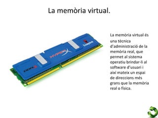 La memòria virtual.

                  La memòria virtual és
                  una tècnica
                  d’administració de la
                  memòria real, que
                  permet al sistema
                  operatiu brindar-li al
                  software d’usuari i
                  així mateix un espai
                  de direccions més
                  grans que la memòria
                  real o física.
 