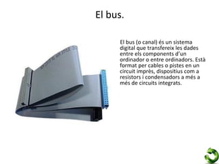 El bus.

     El bus (o canal) és un sistema
     digital que transfereix les dades
     entre els components d’un
     ordinador o entre ordinadors. Està
     format per cables o pistes en un
     circuit imprès, dispositius com a
     resistors i condensadors a més a
     més de circuits integrats.
 