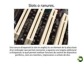 Slots o ranures.




Una ranura d'expansió (o slot en anglès) és un element de la placa base
d'un ordinador que permet connectar a aquesta una targeta addicional
o d'expansió, la qual permet realitzar funcions de control de dispositius
      perifèrics, com ara monitors, impressores o unitats de disc.
 