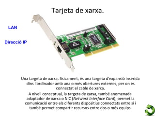Tarjeta de xarxa.

 LAN


Direcció IP




        Una targeta de xarxa, físicament, és una targeta d'expansió inserida
           dins l'ordinador amb una o més obertures externes, per on és
                             connectat el cable de xarxa.
            A nivell conceptual, la targeta de xarxa, també anomenada
           adaptador de xarxa o NIC (Network Interface Card), permet la
          comunicació entre els diferents dispositius connectats entre si i
             també permet compartir recursos entre dos o més equips.
 