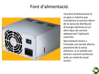 Font d’alimentació.
                Una font d'alimentació és
                un giny o sistema que
                transforma el corrent altern
                de la xarxa de distribució
                d'energia elèctrica en un
                altre tipus de corrent
                adequat per l'aplicació
                concreta.
                Normalment tenen a
                l'entrada una tensió alterna
                provinent de la xarxa
                elèctrica i a la sortida una
                tensió o corrent continues
                amb un nivell de rissat
                mínim.
 