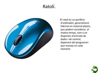 Ratolí.

          El ratolí és un perifèric
          d'ordinador, generalment
          fabricat en material plàstic,
          que podem considerar, al
          mateix temps, com a un
          dispositiu d'entrada de
          dades i de control,
          depenent del programari
          que maneja en cada
          moment.
 