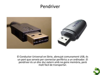 Pendriver




El Conductor Universal en Sèrie, abreujat comunament USB, és
un port que serveix per connectar perifèrics a un ordinador. El
 pendriver és un disc dur extern amb no gaire memòria, però
                  molt fàcil de transportar.
 