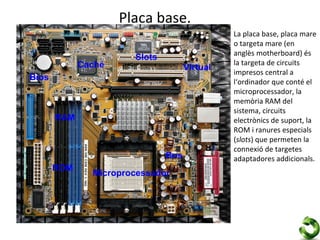 Placa base.
                                               La placa base, placa mare
                                               o targeta mare (en
                                               anglès motherboard) és
                       Slots
             Caché                             la targeta de circuits
                                     Virtual
                                               impresos central a
Bios                                           l‘ordinador que conté el
                                               microprocessador, la
                                               memòria RAM del
                                               sistema, circuits
       RAM                                     electrònics de suport, la
                                               ROM i ranures especials
                                               (slots) que permeten la
                                               connexió de targetes
                               Bus             adaptadores addicionals.
       ROM
               Microprocessador
 