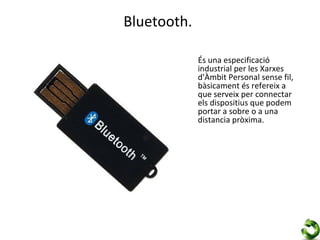 Bluetooth.

             És una especificació
             industrial per les Xarxes
             d'Àmbit Personal sense fil,
             bàsicament és refereix a
             que serveix per connectar
             els dispositius que podem
             portar a sobre o a una
             distancia pròxima.
 