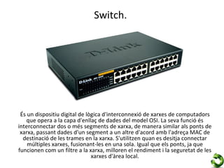 Switch.




 És un dispositiu digital de lògica d'interconnexió de xarxes de computadors
   que opera a la capa d'enllaç de dades del model OSI. La seva funció és
interconnectar dos o més segments de xarxa, de manera similar als ponts de
 xarxa, passant dades d'un segment a un altre d'acord amb l'adreça MAC de
  destinació de les trames en la xarxa. S'utilitzen quan es desitja connectar
    múltiples xarxes, fusionant-les en una sola. Igual que els ponts, ja que
funcionen com un filtre a la xarxa, milloren el rendiment i la seguretat de les
                               xarxes d'àrea local.
 